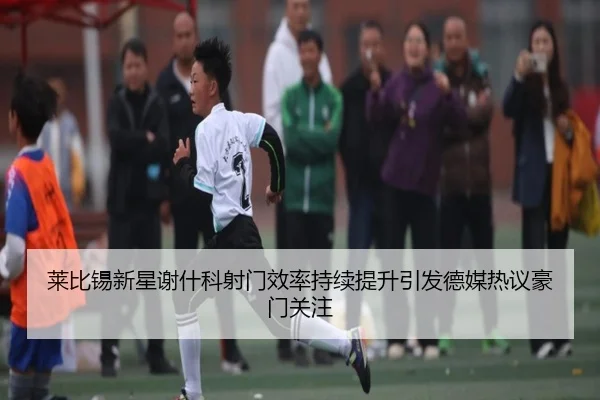 莱比锡新星谢什科射门效率持续提升引发德媒热议豪门关注