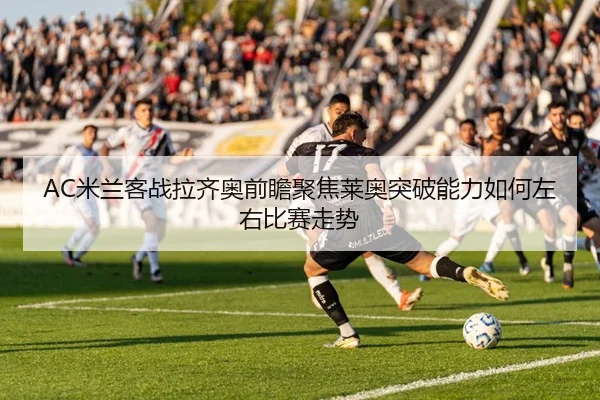 AC米兰客战拉齐奥前瞻聚焦莱奥突破能力如何左右比赛走势